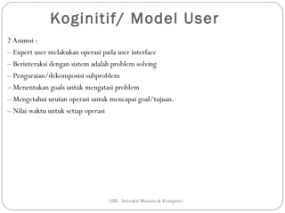 Koginitif/ Model User
2 Asumsi :
– Expert user melakukan operasi pada user interface
– Berinteraksi dengan sistem adalah problem solving
– Penguraian/dekomposisi subproblem
– Menentukan goals untuk mengatasi problem
– Mengetahui urutan operasi untuk mencapai goal/tujuan.
– Nilai waktu untuk setiap operasi




                                 UIB - Interaksi Manusia & Komputer
 