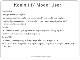 Koginitif/ Model User
Prosedur GOMS:
- menganalisa urutan langkah
- perkirakan durasi tiap langkah dan akhirnya total waktu keseluruhan langkah.
  Analisa digunakan untuk menentukan jalur critical, waktu yang digunakan untuk
   menyelesaikan suatu tugas)
Batasan:
- GOMS bukan untuk tugas-tugas dimana langkahlangkahnya kurang dipahami
- bukan untuk user awam/ tidak berpengalaman.
Varian GOMS :
GOMS seringkali digabungkan dengan Keystroke Level Analysis (KLM)
KLM : hanya dapat menganalisa step seperti keypress, pergerakan mouse; (GOMS tingkat
   rendah)



                                 UIB - Interaksi Manusia & Komputer
 