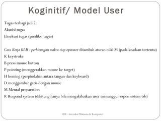 Koginitif/ Model User
Tugas terbagi jadi 2:
Akusisi tugas
Eksekusi tugas (prediksi tugas)

Cara Kerja KLM : perhitungan waktu tiap operator ditambah aturan nilai M (pada keadaan tertentu)
K keystroke
B press mouse button
P pointing (menggerakkan mouse ke target)
H homing (perpindahan antara tangan dan keyboard)
D menggambar garis dengan mouse
M Mental preparation
R Respond system (dihitung hanya bila mengakibatkan user menunggu respon sistem tsb)


                                    UIB - Interaksi Manusia & Komputer
 