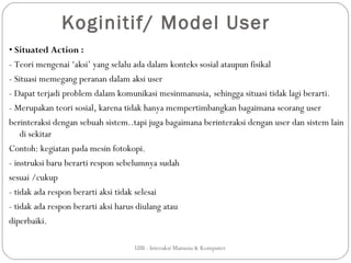 Koginitif/ Model User
• Situated Action :
- Teori mengenai ‘aksi’ yang selalu ada dalam konteks sosial ataupun fisikal
- Situasi memegang peranan dalam aksi user
- Dapat terjadi problem dalam komunikasi mesinmanusia, sehingga situasi tidak lagi berarti.
- Merupakan teori sosial, karena tidak hanya mempertimbangkan bagaimana seorang user
berinteraksi dengan sebuah sistem..tapi juga bagaimana berinteraksi dengan user dan sistem lain
    di sekitar
Contoh: kegiatan pada mesin fotokopi.
- instruksi baru berarti respon sebelumnya sudah
sesuai /cukup
- tidak ada respon berarti aksi tidak selesai
- tidak ada respon berarti aksi harus diulang atau
diperbaiki.

                                   UIB - Interaksi Manusia & Komputer
 