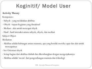 Koginitif/ Model User
Activity Theory
Komponen :
- Subyek : yang melakukan aktifitas
- Obyek : tujuan kegiatan yang dimaksud
- Mediasi : alat untuk mencapai obyek
- Hasil : hasil interaksi antara subyek, obyek, dan mediasi
Subject Object
Mediation
- Aktifitas adalah hubungan antara manusia, apa yang hendak mereka capai dan alat untuk
   mencapainya
- ber Orientasi obyek
- Setiap bagian dari aktifitas diubah dan dikembangkan dengan mengerjakannya
- Aktifitas adalah ‘mesin’ dari pengembangan manusia dan teknologi

                                   UIB - Interaksi Manusia & Komputer
 