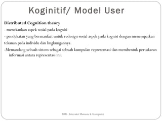 Koginitif/ Model User
Distributed Cognition theory
- menekankan aspek sosial pada kognisi
- pendekatan yang bermanfaat untuk redesign sosial aspek pada kognisi dengan menempatkan
tekanan pada individu dan lingkungannya.
-Memandang sebuah sistem sebagai sebuah kumpulan representasi dan membentuk pertukaran
   informasi antara representasi ini.




                                 UIB - Interaksi Manusia & Komputer
 