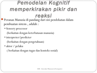 Pemodelan Kognitif
      memperkirakan pikir dan
             reaksi
Peranan Manusia di pandang dari sisi pendekatan dalam
  pembuatan sistem , adalah :
  • Sensory processor
     (berkaitan dengan keterbatasan manusia)
  • interpreter/predicter
     (berkaitan dengan pengetahuan)
  • aktor / pelaku
     ( berkaitan dengan tugas dan konteks sosial)




                              UIB - Interaksi Manusia & Komputer
 