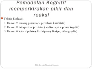 Pemodelan Kognitif
      memperkirakan pikir dan
             reaksi
Teknik Evaluasi:
  1. Human = Sensory processor ( percobaan kuantitatif)
  2. Human = Interpreter/ predicter ( analisa tugas / proses kognitif)
  3. Human = actor / pelaku ( Participatory Design , ethnographic)




                              UIB - Interaksi Manusia & Komputer
 