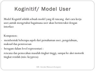 Koginitif/ Model User
  Model Kognitif adalah sebuah model yang di rancang dari cara kerja
  user,untuk mengetahui bagaimana user akan berinteraksi dengan
  interface

  Komponen:
- membentuk beberapa aspek dari pemahaman user, pengetahuan,
  maksud dan pemrosesan
- beragam dalam level representasi :
  rencana dan pemecahan masalah tingkat tinggi, sampai ke aksi motorik
  tingkat rendah (mis: keypress)


                             UIB - Interaksi Manusia & Komputer
 