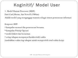 Koginitif/ Model User
1. Model Human Processor (MHP)
Dari Card,Moran, dan Newell (1980an)
Adalah model yang menganggap manusia sebagai sistem pemrosesan informasi

Komponen MHP:
• kumpulan memori dan pemrosesan bersama
• kumpulan Prinsip Operasi
• model diskrit dan berurutan
• setiap tahapan mempunyai karakteristik waktu
(tambahkan waktu tiap tahapan untuk memperoleh total waktu kerja)




                           UIB - Interaksi Manusia & Komputer
 