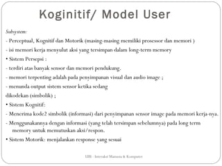 Koginitif/ Model User
Subsystem:
- Perceptual, Kognitif dan Motorik (masing-masing memiliki prosessor dan memori )
- isi memori kerja menyulut aksi yang tersimpan dalam long-term memory
• Sistem Persepsi :
- terdiri atas banyak sensor dan memori pendukung.
- memori terpenting adalah pada penyimpanan visual dan audio image ;
- menunda output sistem sensor ketika sedang
dikodekan (simbolik) ;
• Sistem Kognitif:
- Menerima kode2 simbolik (informasi) dari penyimpanan sensor image pada memori kerja-nya.
- Menggunakannya dengan informasi (yang telah tersimpan sebelumnya) pada long term
    memory untuk memutuskan aksi/respon.
• Sistem Motorik: menjalankan response yang sesuai

                                 UIB - Interaksi Manusia & Komputer
 