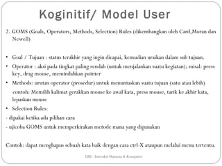 Koginitif/ Model User
2. GOMS (Goals, Operators, Methods, Selection) Rules (dikembangkan oleh Card,Moran dan
   Newell)

• Goal / Tujuan : status terakhir yang ingin dicapai, kemudian uraikan dalam sub tujuan.
• Operator : aksi pada tingkat paling rendah (untuk menjalankan suatu kegiatan); misal: press
   key, drag mouse, memindahkan pointer
• Methods: urutan operator (prosedur) untuk menuntaskan suatu tujuan (satu atau lebih)
    contoh: Memilih kalimat gerakkan mouse ke awal kata, press mouse, tarik ke akhir kata,
   lepaskan mouse
• Selection Rules:
- dipakai ketika ada pilihan cara
- ujicoba GOMS untuk memperkirakan metode mana yang digunakan

Contoh: dapat menghapus sebuah kata baik dengan cara ctrl-X ataupun melalui menu tertentu.
                                   UIB - Interaksi Manusia & Komputer
 