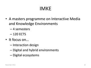 IMKE
• A masters programme on Interactive Media
  and Knowledge Environments
     – 4 semesters
     – 120 ECTS
• It focus on…
     – Interaction design
     – Digital and hybrid environments
     – Digital ecosystems

November 2012                                10
 