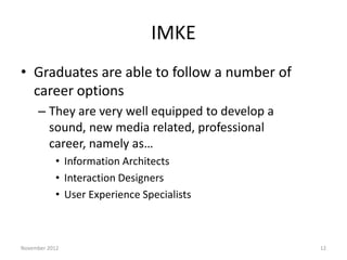 IMKE
• Graduates are able to follow a number of
  career options
     – They are very well equipped to develop a
       sound, new media related, professional
       career, namely as…
           • Information Architects
           • Interaction Designers
           • User Experience Specialists



November 2012                                     12
 
