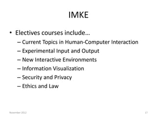 IMKE
• Electives courses include…
     – Current Topics in Human-Computer Interaction
     – Experimental Input and Output
     – New Interactive Environments
     – Information Visualization
     – Security and Privacy
     – Ethics and Law



November 2012                                         17
 