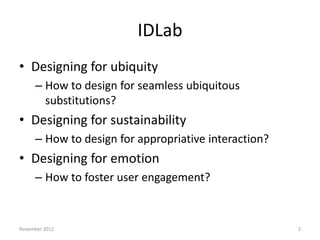 IDLab
• Designing for ubiquity
     – How to design for seamless ubiquitous
       substitutions?
• Designing for sustainability
     – How to design for appropriative interaction?
• Designing for emotion
     – How to foster user engagement?


November 2012                                         2
 