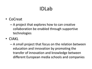 IDLab
• CoCreat
  – A project that explores how to can creative
    collaboration be enabled through supportive
    technologies
• CIAKL
  – A small project that focus on the relation between
    education and innovation by promoting the
    transfer of innovation and knowledge between
    different European media schools and companies
 