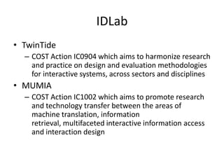 IDLab
• TwinTide
  – COST Action IC0904 which aims to harmonize research
    and practice on design and evaluation methodologies
    for interactive systems, across sectors and disciplines
• MUMIA
  – COST Action IC1002 which aims to promote research
    and technology transfer between the areas of
    machine translation, information
    retrieval, multifaceted interactive information access
    and interaction design
 