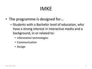 IMKE
• The programme is designed for…
     – Students with a Bachelor level of education, who
       have a strong interest in interactive media and a
       background, in or related to:
           • Information technologies
           • Communication
           • Design




November 2012                                              9
 