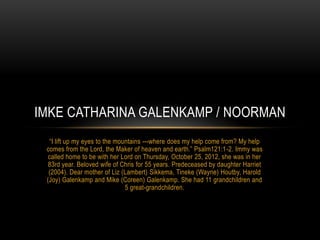 IMKE CATHARINA GALENKAMP / NOORMAN
  “I lift up my eyes to the mountains ---where does my help come from? My help
 comes from the Lord, the Maker of heaven and earth.” Psalm121:1-2. Immy was
  called home to be with her Lord on Thursday, October 25, 2012, she was in her
  83rd year. Beloved wife of Chris for 55 years. Predeceased by daughter Harriet
  (2004). Dear mother of Liz (Lambert) Sikkema, Tineke (Wayne) Houtby, Harold
 (Joy) Galenkamp and Mike (Coreen) Galenkamp. She had 11 grandchildren and
                               5 great-grandchildren.
 