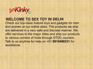 DELHI
Check our top-class mature toys and gadgets for men
and women at our online store. The products we ship
are delivered in a very safe and discreet manner. We
offer services to the major cities and ship our products
to various corners of India through DTDC couriers.
Talk to us anytime for help on +91 9910490231 for
assistance.
 