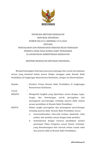 RANCANGAN
INSTRUKSI MENTERI KESEHATAN
REPUBLIK INDONESIA
NOMOR HK.02.01/MENKES/1512/2023
TENTANG
PENCEGAHAN DAN PENANGANAN PERUNDUNGAN TERHADAP
PESERTA DIDIK PADA RUMAH SAKIT PENDIDIKAN
DI LINGKUNGAN KEMENTERIAN KESEHATAN
MENTERI KESEHATAN REPUBLIK INDONESIA,
Mempertimbangkan beberapa kasus perundungan dan untuk menciptakan
situasi yang kondusif dalam proses belajar mengajar pada Rumah Sakit
Pendidikan di Lingkungan Kementerian Kesehatan, dengan ini diinstruksikan:
Kepada : Direktur Utama Rumah Sakit Pendidikan di Lingkungan
Kementerian Kesehatan.
Untuk :
KESATU : Mengambil langkah yang diperlukan sesuai dengan tugas,
fungsi, dan kewenangan untuk pencegahan dan
penanganan perundungan terhadap peserta didik selama
proses pendidikan di Rumah Sakit Pendidikan.
KEDUA : Dalam rangka pencegahan dan penanganan perundungan
terhadap peserta didik, Rumah Sakit Pendidikan harus:
a. mensosialisasikan nilai-nilai budaya akademik, etika
profesi, dan perilaku sesuai dengan kode perilaku;
b. berkolaborasi dengan institusi pendidikan melalui
penetapan Pakta Integritas sesuai format terlampir,
yang ditandatangani oleh seluruh sivitas rumah sakit
dan peserta didik di Rumah Sakit Pendidikan;
jdih.kemkes.go.id
 