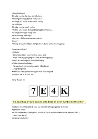 Ini adalah Jumat
Oleh karena itu dia akan pergi bekerja .
• Kesimpulan logis belum tentu benar :
misalnya Jika hujan maka tanah kering
Hal ini hujan
Oleh karena itu tanah kering
• Ketika kebenaran dan validitas logis bentrokan ...
misalnya Beberapa orang bayi
Beberapa bayi menangis
Inference - Beberapa orang menangis
Benar ?
• Orang-orang membawa pengetahuan dunia untuk menanggung
Penalaran induktif
• Induksi :
- Generalisasi dari kasus terlihat kasus gaib
- Misal semua gajah yang kita lihat memiliki gading
karena itu semua gajah memiliki batang .
• Tidak dapat diandalkan :
- Hanya dapat membuktikan palsu tidak benar
... Tapi berguna !
• Manusia tidak pandai menggunakan bukti negatif
misalnya Kartu Wason itu .
Kartu Wason ini
Jika kartu memiliki vokal di satu sisi memiliki bilangan genap di sisi lain
Apakah ini benar?
Berapa banyak kartu yang Anda butuhkan untuk menyerahkan untuk mencari tahu ?
.... dan yang kartu?
penalaran Abductive
 