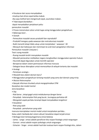 • Penalaran dari acara menyebabkan
misalnya Sam drive cepat ketika mabuk.
Jika saya melihat Sam mengemudi cepat, asumsikan mabuk .
• Tidak dapat diandalkan :
dapat menyebabkan penjelasan palsu
pemecahan masalah
• Proses menemukan solusi untuk tugas asing menggunakan pengetahuan.
• Beberapa teori .
• Gestalt
- Pemecahan masalah secara produktif dan reproduktif
- Produktif mengacu pada wawasan dan restrukturisasi masalah
- Bukti menarik tetapi tidak cukup untuk menjelaskan ` wawasan ' dll
- Menjauh dari kebiasaan dan memimpin ke arah teori pengolahan informasi
Pemecahan masalah ( lanjutan )
Teori ruang masalah
- Ruang masalah terdiri menyatakan masalah
- Masalah pemecahan melibatkan negara menghasilkan menggunakan operator hukum
- Heuristik dapat digunakan untuk memilih operator
- Beroperasi dalam sistem pemrosesan informasi manusia
- Sebagian besar diterapkan untuk memecahkan di wilayah tertentu dan masalah
• Analogi
- Pemetaan analogis :
• Masalah baru dalam domain baru?
• Menggunakan pengetahuan tentang masalah yang sama dari domain yang mirip
• Akuisisi Keterampilan
• Banyak informasi chunked untuk mengoptimalkan STM
Kesalahan dan model mental
Jenis kesalahan
• Slip
- Niat benar , tetapi gagal untuk melakukannya dengan benar
- Penyebab : keterampilan fisik yang buruk , kurangnya perhatian dll
- Mengubah aspek perilaku terampil dapat menyebabkan tergelincir
• Kesalahan
- Niat yang salah
- Penyebab : pemahaman yang salah
manusia menciptakan mental model untuk menjelaskan perilaku .
Kalau salah ( berbeda dari sistem aktual ) kesalahan dapat terjadi emosi
• Berbagai teori tentang bagaimana emosi bekerja
- James - Lange : emosi adalah penafsiran kita respon fisiologis untuk rangsangan
- Cannon : emosi adalah respon psikologis untuk rangsangan
- Schacter - Singer : emosi adalah hasil dari evaluasi kami respon fisiologis kita , dalam
 