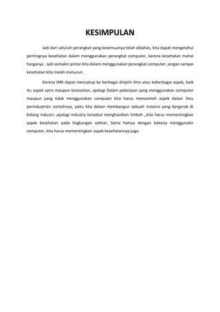 KESIMPULAN
Jadi dari seluruh perangkat yang kesemuanya telah dibahas, kita dapat mengetahui
pentingnya kesehatan dalam menggunakan perangkat computer, karena kesehatan mahal
harganya . Jadi semakin pintar kita dalam menggunakan perangkat computer, jangan sampai
kesehatan kita malah menurun.
Karena IMK dapat mencakup ke berbagai disiplin ilmu atau keberbagai aspek, baik
itu aspek sains maupun kesosialan, apalagi Dalam pekerjaan yang menggunakan computer
maupun yang tidak menggunakan computer kita harus mencontoh aspek dalam ilmu
perindustrian contohnya, yaitu kita dalam membangun sebuah instansi yang bergerak di
bidang industri ,apalagi industry tersebut menghasilkan limbah ,,kita harus mementingkan
aspek kesehatan pada lingkungan sekitar, Sama halnya dengan bekerja menggunakn
computer, kita harus mementingkan aspek kesehatannya juga.
 