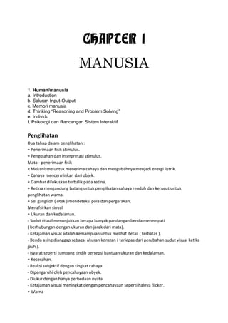 CHAPTER 1
MANUSIA
1. Human/manusia
a. Introduction
b. Saluran Input-Output
c. Memori manusia
d. Thinking “Reasoning and Problem Solving”
e. Individu
f. Psikologi dan Rancangan Sistem Interaktif
Penglihatan
Dua tahap dalam penglihatan :
• Penerimaan fisik stimulus.
• Pengolahan dan interpretasi stimulus.
Mata - penerimaan fisik
• Mekanisme untuk menerima cahaya dan mengubahnya menjadi energi listrik.
• Cahaya mencerminkan dari objek.
• Gambar difokuskan terbalik pada retina.
• Retina mengandung batang untuk penglihatan cahaya rendah dan kerucut untuk
penglihatan warna.
• Sel ganglion ( otak ) mendeteksi pola dan pergerakan.
Menafsirkan sinyal
• Ukuran dan kedalaman.
- Sudut visual menunjukkan berapa banyak pandangan benda menempati
( berhubungan dengan ukuran dan jarak dari mata).
- Ketajaman visual adalah kemampuan untuk melihat detail ( terbatas ).
- Benda asing dianggap sebagai ukuran konstan ( terlepas dari perubahan sudut visual ketika
jauh ).
- Isyarat seperti tumpang tindih persepsi bantuan ukuran dan kedalaman.
• Kecerahan.
- Reaksi subjektif dengan tingkat cahaya.
- Dipengaruhi oleh pencahayaan obyek.
- Diukur dengan hanya perbedaan nyata.
- Ketajaman visual meningkat dengan pencahayaan seperti halnya flicker.
• Warna
 