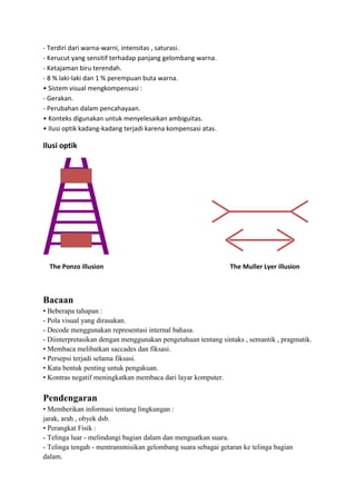 - Terdiri dari warna-warni, intensitas , saturasi.
- Kerucut yang sensitif terhadap panjang gelombang warna.
- Ketajaman biru terendah.
- 8 % laki-laki dan 1 % perempuan buta warna.
• Sistem visual mengkompensasi :
- Gerakan.
- Perubahan dalam pencahayaan.
• Konteks digunakan untuk menyelesaikan ambiguitas.
• Ilusi optik kadang-kadang terjadi karena kompensasi atas.
Ilusi optik
The Ponzo illusion The Muller Lyer illusion
Bacaan
• Beberapa tahapan :
- Pola visual yang dirasakan.
- Decode menggunakan representasi internal bahasa.
- Diinterpretasikan dengan menggunakan pengetahuan tentang sintaks , semantik , pragmatik.
• Membaca melibatkan saccades dan fiksasi.
• Persepsi terjadi selama fiksasi.
• Kata bentuk penting untuk pengakuan.
• Kontras negatif meningkatkan membaca dari layar komputer.
Pendengaran
• Memberikan informasi tentang lingkungan :
jarak, arah , obyek dsb.
• Perangkat Fisik :
- Telinga luar - melindungi bagian dalam dan menguatkan suara.
- Telinga tengah - mentransmisikan gelombang suara sebagai getaran ke telinga bagian
dalam.
 