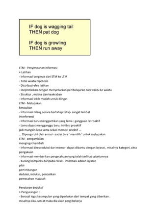 LTM - Penyimpanan informasi
• Latihan
- Informasi bergerak dari STM ke LTM
- Total waktu hipotesis
- Distribusi efek latihan
- Dioptimalkan dengan menyebarkan pembelajaran dari waktu ke waktu
- Struktur , makna dan keakraban
- Informasi lebih mudah untuk diingat
LTM - Melupakan
kerusakan
- Informasi hilang secara bertahap tetapi sangat lambat
interferensi
- Informasi baru menggantikan yang lama : gangguan retroaktif
- Lama dapat mengganggu baru: inhibisi proaktif
jadi mungkin lupa sama sekali memori selektif ...
... Dipengaruhi oleh emosi - sadar bisa ` memilih ' untuk melupakan
LTM - pengambilan
mengingat kembali
- Informasi direproduksi dari memori dapat dibantu dengan isyarat , misalnya kategori, citra
pengakuan
- Informasi memberikan pengetahuan yang telah terlihat sebelumnya
- Kurang kompleks daripada recall - informasi adalah isyarat
pikir
pertimbangan
deduksi, induksi , penculikan
pemecahan masalah
Penalaran deduktif
• Pengurangan :
- Berasal logis kesimpulan yang diperlukan dari tempat yang diberikan .
misalnya Jika Jum’at maka dia akan pergi bekerja
 