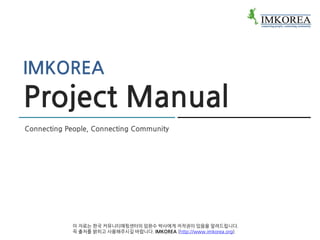IMKOREA
Project Manual
Connecting People, Connecting Community




            이 자료는 한국 커뮤니티매핑센터의 임완수 박사에게 저작권이 있음을 알려드립니다.
            꼭 출처를 밝히고 사용해주시길 바랍니다. IMKOREA (http://www.imkorea.org).
 