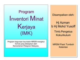 Program

Inventori Minat
Kerjaya
(IMK)

Program kegunaan kaunselor MRSM mengikut
format yang ditetapkan oleh
Kementerian Pelajaran Malaysia.

Disampaikan oleh:
Disampaikan oleh:

Hj Azman
Hj Azman
b Hj Mohd Yusoff
b Hj Mohd Yusoff
Timb.Pengetua
Timb.Pengetua
Kokurikulum
Kokurikulum
MRSM Pasir Tumboh
MRSM Pasir Tumboh
Kelantan
Kelantan

 