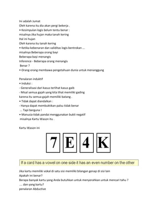 Ini adalah Jumat
Oleh karena itu dia akan pergi bekerja .
• Kesimpulan logis belum tentu benar :
misalnya Jika hujan maka tanah kering
Hal ini hujan
Oleh karena itu tanah kering
• Ketika kebenaran dan validitas logis bentrokan ...
misalnya Beberapa orang bayi
Beberapa bayi menangis
Inference - Beberapa orang menangis
Benar ?
• Orang-orang membawa pengetahuan dunia untuk menanggung
Penalaran induktif
• Induksi :
- Generalisasi dari kasus terlihat kasus gaib
- Misal semua gajah yang kita lihat memiliki gading
karena itu semua gajah memiliki batang .
• Tidak dapat diandalkan :
- Hanya dapat membuktikan palsu tidak benar
... Tapi berguna !
• Manusia tidak pandai menggunakan bukti negatif
misalnya Kartu Wason itu .
Kartu Wason ini
Jika kartu memiliki vokal di satu sisi memiliki bilangan genap di sisi lain
Apakah ini benar?
Berapa banyak kartu yang Anda butuhkan untuk menyerahkan untuk mencari tahu ?
.... dan yang kartu?
penalaran Abductive
 