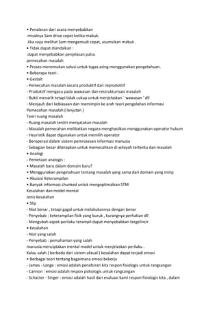 • Penalaran dari acara menyebabkan
misalnya Sam drive cepat ketika mabuk.
Jika saya melihat Sam mengemudi cepat, asumsikan mabuk .
• Tidak dapat diandalkan :
dapat menyebabkan penjelasan palsu
pemecahan masalah
• Proses menemukan solusi untuk tugas asing menggunakan pengetahuan.
• Beberapa teori .
• Gestalt
- Pemecahan masalah secara produktif dan reproduktif
- Produktif mengacu pada wawasan dan restrukturisasi masalah
- Bukti menarik tetapi tidak cukup untuk menjelaskan ` wawasan ' dll
- Menjauh dari kebiasaan dan memimpin ke arah teori pengolahan informasi
Pemecahan masalah ( lanjutan )
Teori ruang masalah
- Ruang masalah terdiri menyatakan masalah
- Masalah pemecahan melibatkan negara menghasilkan menggunakan operator hukum
- Heuristik dapat digunakan untuk memilih operator
- Beroperasi dalam sistem pemrosesan informasi manusia
- Sebagian besar diterapkan untuk memecahkan di wilayah tertentu dan masalah
• Analogi
- Pemetaan analogis :
• Masalah baru dalam domain baru?
• Menggunakan pengetahuan tentang masalah yang sama dari domain yang mirip
• Akuisisi Keterampilan
• Banyak informasi chunked untuk mengoptimalkan STM
Kesalahan dan model mental
Jenis kesalahan
• Slip
- Niat benar , tetapi gagal untuk melakukannya dengan benar
- Penyebab : keterampilan fisik yang buruk , kurangnya perhatian dll
- Mengubah aspek perilaku terampil dapat menyebabkan tergelincir
• Kesalahan
- Niat yang salah
- Penyebab : pemahaman yang salah
manusia menciptakan mental model untuk menjelaskan perilaku .
Kalau salah ( berbeda dari sistem aktual ) kesalahan dapat terjadi emosi
• Berbagai teori tentang bagaimana emosi bekerja
- James - Lange : emosi adalah penafsiran kita respon fisiologis untuk rangsangan
- Cannon : emosi adalah respon psikologis untuk rangsangan
- Schacter - Singer : emosi adalah hasil dari evaluasi kami respon fisiologis kita , dalam
 