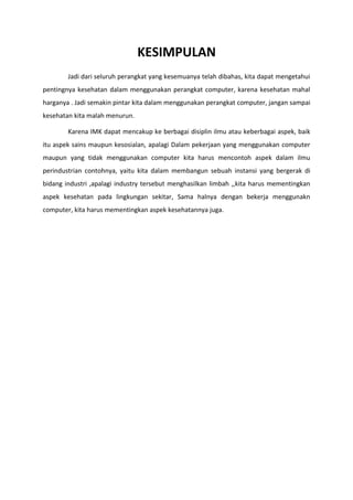 KESIMPULAN
Jadi dari seluruh perangkat yang kesemuanya telah dibahas, kita dapat mengetahui
pentingnya kesehatan dalam menggunakan perangkat computer, karena kesehatan mahal
harganya . Jadi semakin pintar kita dalam menggunakan perangkat computer, jangan sampai
kesehatan kita malah menurun.
Karena IMK dapat mencakup ke berbagai disiplin ilmu atau keberbagai aspek, baik
itu aspek sains maupun kesosialan, apalagi Dalam pekerjaan yang menggunakan computer
maupun yang tidak menggunakan computer kita harus mencontoh aspek dalam ilmu
perindustrian contohnya, yaitu kita dalam membangun sebuah instansi yang bergerak di
bidang industri ,apalagi industry tersebut menghasilkan limbah ,,kita harus mementingkan
aspek kesehatan pada lingkungan sekitar, Sama halnya dengan bekerja menggunakn
computer, kita harus mementingkan aspek kesehatannya juga.
 