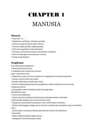 CHAPTER 1
MANUSIA
Manusia
• Informasi i / o ...
- Penglihatan, perkataan, sentuhan, gerakan.
• Informasi yang tersimpan dalam memori :
- Sensorik, jangka pendek, jangka panjang.
• Informasi yang diproses dan diterapkan :
- Penalaran, pemecahan masalah, keterampilan, kesalahan.
• Emosi mempengaruhi kemampuan manusia.
• Setiap orang berbeda.
Penglihatan
Dua tahap dalam penglihatan :
• Penerimaan fisik stimulus.
• Pengolahan dan interpretasi stimulus.
Mata - penerimaan fisik
• Mekanisme untuk menerima cahaya dan mengubahnya menjadi energi listrik.
• Cahaya mencerminkan dari objek.
• Gambar difokuskan terbalik pada retina.
• Retina mengandung batang untuk penglihatan cahaya rendah dan kerucut untuk
penglihatan warna.
• Sel ganglion ( otak ) mendeteksi pola dan pergerakan.
Menafsirkan sinyal
• Ukuran dan kedalaman.
- Sudut visual menunjukkan berapa banyak pandangan benda menempati
( berhubungan dengan ukuran dan jarak dari mata).
- Ketajaman visual adalah kemampuan untuk melihat detail ( terbatas ).
- Benda asing dianggap sebagai ukuran konstan ( terlepas dari perubahan sudut visual ketika
jauh ).
- Isyarat seperti tumpang tindih persepsi bantuan ukuran dan kedalaman.
• Kecerahan.
- Reaksi subjektif dengan tingkat cahaya.
- Dipengaruhi oleh pencahayaan obyek.
 