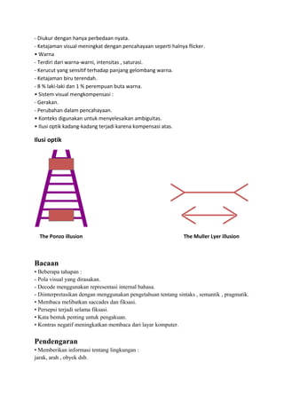 - Diukur dengan hanya perbedaan nyata.
- Ketajaman visual meningkat dengan pencahayaan seperti halnya flicker.
• Warna
- Terdiri dari warna-warni, intensitas , saturasi.
- Kerucut yang sensitif terhadap panjang gelombang warna.
- Ketajaman biru terendah.
- 8 % laki-laki dan 1 % perempuan buta warna.
• Sistem visual mengkompensasi :
- Gerakan.
- Perubahan dalam pencahayaan.
• Konteks digunakan untuk menyelesaikan ambiguitas.
• Ilusi optik kadang-kadang terjadi karena kompensasi atas.
Ilusi optik
The Ponzo illusion The Muller Lyer illusion
Bacaan
• Beberapa tahapan :
- Pola visual yang dirasakan.
- Decode menggunakan representasi internal bahasa.
- Diinterpretasikan dengan menggunakan pengetahuan tentang sintaks , semantik , pragmatik.
• Membaca melibatkan saccades dan fiksasi.
• Persepsi terjadi selama fiksasi.
• Kata bentuk penting untuk pengakuan.
• Kontras negatif meningkatkan membaca dari layar komputer.
Pendengaran
• Memberikan informasi tentang lingkungan :
jarak, arah , obyek dsb.
 