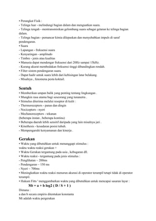• Perangkat Fisik :
- Telinga luar - melindungi bagian dalam dan menguatkan suara.
- Telinga tengah - mentransmisikan gelombang suara sebagai getaran ke telinga bagian
dalam.
- Telinga bagian - pemancar kimia dilepaskan dan menyebabkan impuls di saraf
pendengaran.
• Suara
- Lapangan - frekuensi suara
- Kenyaringan - amplitudo
- Timbre - jenis atau kualitas
• Manusia dapat mendengar frekuensi dari 20Hz sampai 15kHz.
- Kurang akurat membedakan frekuensi tinggi dibandingkan rendah.
• Filter sistem pendengaran suara.
- Dapat hadir untuk suara lebih dari kebisingan latar belakang.
- Misalnya , fenomena pesta koktail.
Sentuh
• Memberikan umpan balik yang penting tentang lingkungan .
• Mungkin rasa utama bagi seseorang yang tunanetra .
• Stimulus diterima melalui reseptor di kulit :
- Thermoreceptors - panas dan dingin
- Nociceptors - nyeri
- Mechanoreceptors - tekanan
(beberapa instan , beberapa kontinu)
• Beberapa daerah lebih sensitif daripada yang lain misalnya jari .
• Kinethesis - kesadaran posisi tubuh.
- Mempengaruhi kenyamanan dan kinerja .
Gerakan
• Waktu yang dibutuhkan untuk menanggapi stimulus :
waktu waktu reaksi gerakan +
• Waktu Gerakan tergantung pada usia , kebugaran dll.
• Waktu reaksi - tergantung pada jenis stimulus :
- Penglihatan ~ 200ms
- Pendengaran ~ 150 ms
- Nyeri ~ 700ms
• Meningkatkan waktu reaksi menurun akurasi di operator terampil tetapi tidak di operator
terampil.
• Hukum Fitts ' menggambarkan waktu yang dibutuhkan untuk mencapai sasaran layar :
Mt = a + b log2 ( D / S + 1 )
Dimana :
a dan b secara empiris ditentukan konstanta
Mt adalah waktu pergerakan
 