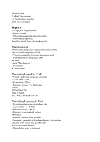 D adalah Jarak
S adalah Ukuran target
⇒ Target sebesar mungkin
Jarak sekecil mungkin
Ingatan
Ada tiga jenis fungsi memori :
- Ingatan sensorik
- Memori jangka pendek atau memori kerja
- Memori jangka panjang
Pemilihan stimuli diatur oleh tingkat gairah.
Memori sensorik
• Buffer untuk rangsangan yang diterima melalui indera
- Ikon memori : rangsangan visual
- Yang menirukan bunyi memori : rangsangan aural
- Sentuhan memori : rangsangan taktil
• Contoh
- Jejak " Kembang api "
- Suara stereo
• Terus ditimpa
Memori jangka pendek ( STM )
• Scratch - pad untuk mengingat sementara
- Akses cepat ~ 70ms
- Cepat rusak ~ 200ms
- Kapasitas terbatas - 7 ± 2 potongan
contoh
212348278493202
0121 414 2626
HEC ATR ANU PTH ETR EET
Memori jangka panjang ( LTM )
• Repositori untuk semua pengetahuan kita
- Akses lambat ~ 1 /10 detik
- Peluruhan lambat , jika ada
- Kapasitas besar atau tidak terbatas
• Dua jenis
- Episodik - memori serial peristiwa
- Semantik - memori terstruktur fakta, konsep , keterampilan
semantik LTM berasal dari episodik LTM
• Struktur memori Semantic
- Menyediakan akses ke informasi
 