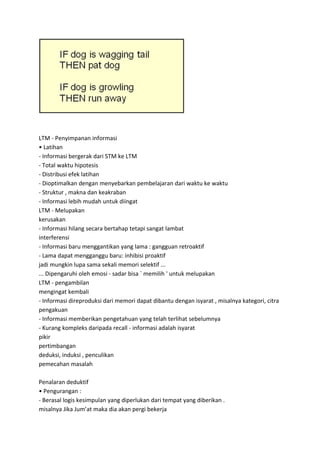 LTM - Penyimpanan informasi
• Latihan
- Informasi bergerak dari STM ke LTM
- Total waktu hipotesis
- Distribusi efek latihan
- Dioptimalkan dengan menyebarkan pembelajaran dari waktu ke waktu
- Struktur , makna dan keakraban
- Informasi lebih mudah untuk diingat
LTM - Melupakan
kerusakan
- Informasi hilang secara bertahap tetapi sangat lambat
interferensi
- Informasi baru menggantikan yang lama : gangguan retroaktif
- Lama dapat mengganggu baru: inhibisi proaktif
jadi mungkin lupa sama sekali memori selektif ...
... Dipengaruhi oleh emosi - sadar bisa ` memilih ' untuk melupakan
LTM - pengambilan
mengingat kembali
- Informasi direproduksi dari memori dapat dibantu dengan isyarat , misalnya kategori, citra
pengakuan
- Informasi memberikan pengetahuan yang telah terlihat sebelumnya
- Kurang kompleks daripada recall - informasi adalah isyarat
pikir
pertimbangan
deduksi, induksi , penculikan
pemecahan masalah
Penalaran deduktif
• Pengurangan :
- Berasal logis kesimpulan yang diperlukan dari tempat yang diberikan .
misalnya Jika Jum’at maka dia akan pergi bekerja
 