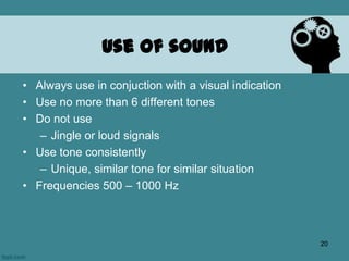 Use of sound
• Always use in conjuction with a visual indication
• Use no more than 6 different tones
• Do not use
– Jingle or loud signals
• Use tone consistently
– Unique, similar tone for similar situation
• Frequencies 500 – 1000 Hz
20
 