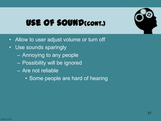 • Allow to user adjust volume or turn off
• Use sounds sparingly
– Annoying to any people
– Possibility will be ignored
– Are not reliable
• Some people are hard of hearing
Use of sound(cont.)
21
 
