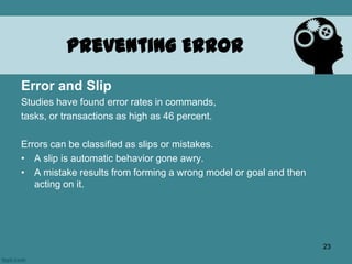 Preventing Error
Error and Slip
Studies have found error rates in commands,
tasks, or transactions as high as 46 percent.
Errors can be classified as slips or mistakes.
• A slip is automatic behavior gone awry.
• A mistake results from forming a wrong model or goal and then
acting on it.
23
 