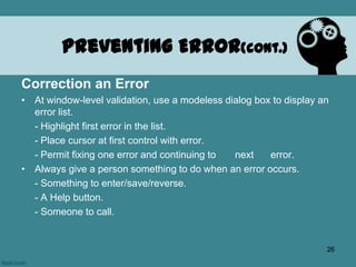 Correction an Error
• At window-level validation, use a modeless dialog box to display an
error list.
- Highlight first error in the list.
- Place cursor at first control with error.
- Permit fixing one error and continuing to next error.
• Always give a person something to do when an error occurs.
- Something to enter/save/reverse.
- A Help button.
- Someone to call.
Preventing Error(cont.)
26
 