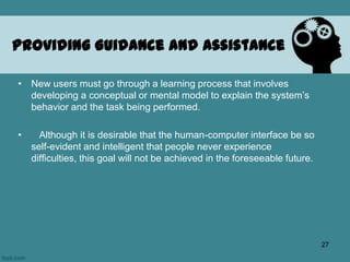 • New users must go through a learning process that involves
developing a conceptual or mental model to explain the system’s
behavior and the task being performed.
• Although it is desirable that the human-computer interface be so
self-evident and intelligent that people never experience
difficulties, this goal will not be achieved in the foreseeable future.
Providing Guidance and Assistance
27
 