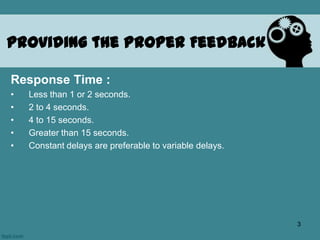 Providing the Proper Feedback
Response Time :
• Less than 1 or 2 seconds.
• 2 to 4 seconds.
• 4 to 15 seconds.
• Greater than 15 seconds.
• Constant delays are preferable to variable delays.
3
 