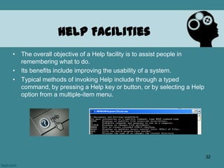Help Facilities
• The overall objective of a Help facility is to assist people in
remembering what to do.
• Its benefits include improving the usability of a system.
• Typical methods of invoking Help include through a typed
command, by pressing a Help key or button, or by selecting a Help
option from a multiple-item menu.
32
 