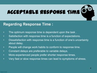 Acceptable Response Time
Regarding Response Time :
• The optimum response time is dependent upon the task .
• Satisfaction with response time is a function of expectations.
• Dissatisfaction with response time is a function of one’s uncertainty
about delay.
• People will change work habits to conform to response time.
• Constant delays are preferable to variable delays.
• More experienced people prefer shorter response times.
• Very fast or slow response times can lead to symptoms of stress.
4
 