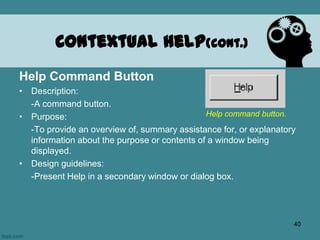 Help Command Button
• Description:
-A command button.
• Purpose:
-To provide an overview of, summary assistance for, or explanatory
information about the purpose or contents of a window being
displayed.
• Design guidelines:
-Present Help in a secondary window or dialog box.
Contextual Help(cont.)
Help command button.
40
 