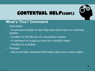 What’s This? Command
• Description:
- A command located on the Help drop-down menu on a primary
window.
- A button on the title bar of a secondary window.
- A command on a pop-up menu for a specific object.
- A button on a toolbar.
• Purpose:
- Use to provide contextual information about any screen object.
Contextual Help(cont.)
45
 
