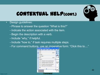 • Design guidelines:
- Phrase to answer the question “What is this?”
- Indicate the action associated with the item.
- Begin the description with a verb.
- Include “why,” if helpful.
- Include “how to,” if task requires multiple steps.
- For command buttons, use an imperative form: “Click this to....”
Contextual Help(cont.)
46
 