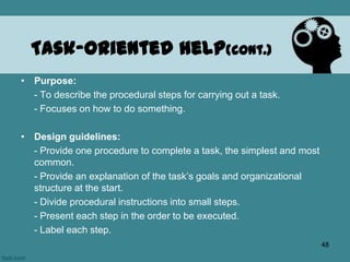 • Purpose:
- To describe the procedural steps for carrying out a task.
- Focuses on how to do something.
• Design guidelines:
- Provide one procedure to complete a task, the simplest and most
common.
- Provide an explanation of the task’s goals and organizational
structure at the start.
- Divide procedural instructions into small steps.
- Present each step in the order to be executed.
- Label each step.
Task-Oriented Help(cont.)
48
 